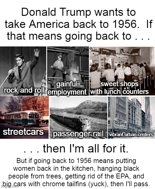 1956 | Donald Trump wants to take America back to 1956.  If that means going back to . . . gainful employment; sweet shops with lunch counters; rock and roll; streetcars; passenger rail; vibrant urban centers; . . . then I'm all for it. But if going back to 1956 means putting women back in the kitchen, hanging black people from trees, getting rid of the EPA, and big cars with chrome tailfins (yuck), then I'll pass. | image tagged in 1956,elvis,the good old days,i hate donald trump,trump sucks | made w/ Imgflip meme maker
