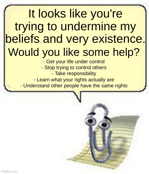 I'm gonna teach myself complex coding so I can make Clippy say this so I don't have to risk a Karen twisting my words | It looks like you're trying to undermine my beliefs and very existence. Would you like some help? - Get your life under control
- Stop trying to control others
- Take responsibility
- Learn what your rights actually are
- Understand other people have the same rights | image tagged in clippy blank box | made w/ Imgflip meme maker