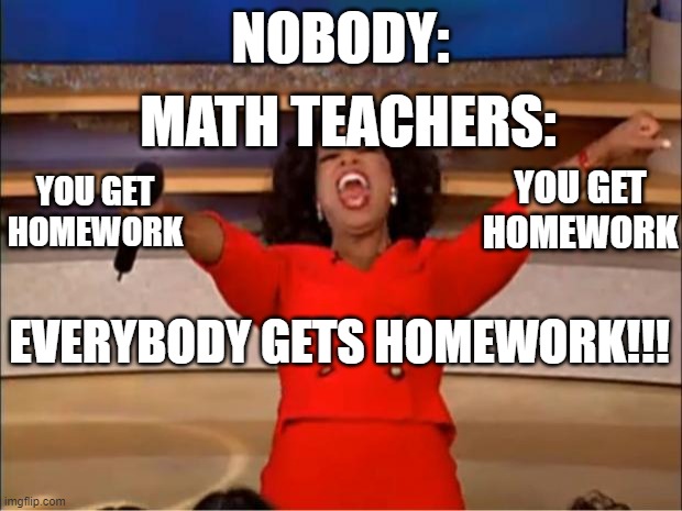 Math teachers be like: | NOBODY:; MATH TEACHERS:; YOU GET HOMEWORK; YOU GET HOMEWORK; EVERYBODY GETS HOMEWORK!!! | image tagged in memes,oprah you get a | made w/ Imgflip meme maker