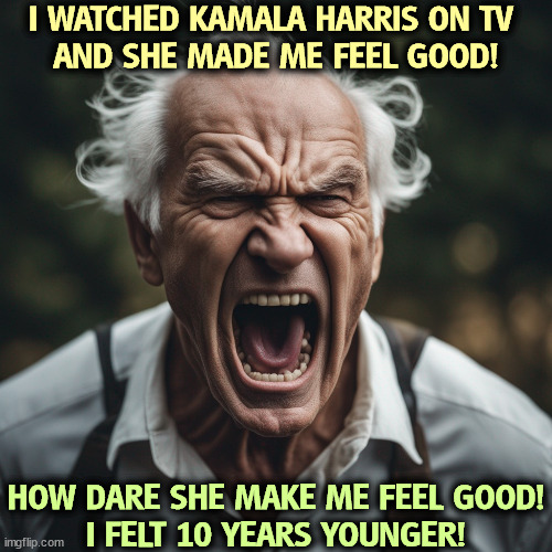 Put joy back in your life. | I WATCHED KAMALA HARRIS ON TV 
AND SHE MADE ME FEEL GOOD! HOW DARE SHE MAKE ME FEEL GOOD!
I FELT 10 YEARS YOUNGER! | image tagged in kamala harris,young,energy,joy,happy | made w/ Imgflip meme maker