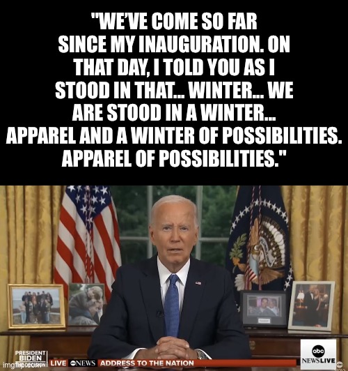 He’s “sharp as a tack”… | "WE’VE COME SO FAR SINCE MY INAUGURATION. ON THAT DAY, I TOLD YOU AS I STOOD IN THAT... WINTER... WE ARE STOOD IN A WINTER... APPAREL AND A WINTER OF POSSIBILITIES.
APPAREL OF POSSIBILITIES." | image tagged in biden is a vegetable,winter,winter apparel | made w/ Imgflip meme maker