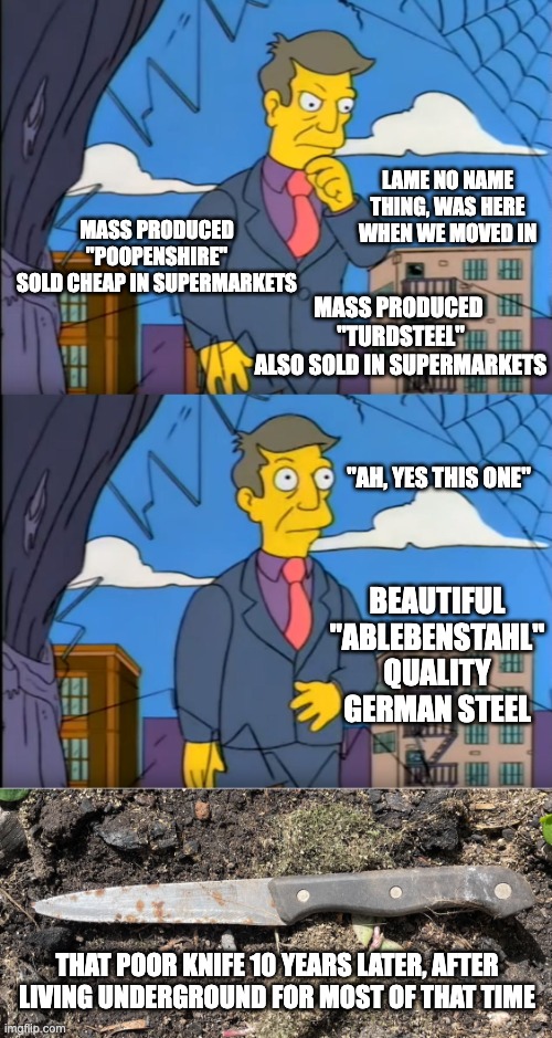 Wife choosing a knife to cut vegetables in the garden | LAME NO NAME THING, WAS HERE WHEN WE MOVED IN; MASS PRODUCED "POOPENSHIRE"
SOLD CHEAP IN SUPERMARKETS; MASS PRODUCED 
"TURDSTEEL"
ALSO SOLD IN SUPERMARKETS; "AH, YES THIS ONE"; BEAUTIFUL "ABLEBENSTAHL"
QUALITY GERMAN STEEL; THAT POOR KNIFE 10 YEARS LATER, AFTER LIVING UNDERGROUND FOR MOST OF THAT TIME | image tagged in skinner out of touch,german,steel,cheap,quality,knife | made w/ Imgflip meme maker