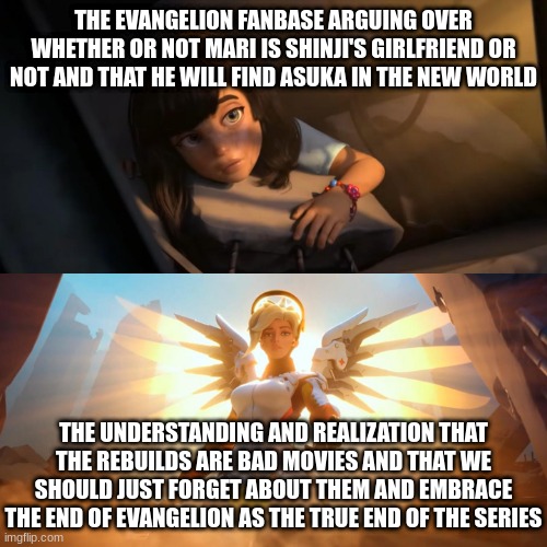 Evangelion ended in 1997 and you can't tell me otherwise | THE EVANGELION FANBASE ARGUING OVER WHETHER OR NOT MARI IS SHINJI'S GIRLFRIEND OR NOT AND THAT HE WILL FIND ASUKA IN THE NEW WORLD; THE UNDERSTANDING AND REALIZATION THAT THE REBUILDS ARE BAD MOVIES AND THAT WE SHOULD JUST FORGET ABOUT THEM AND EMBRACE THE END OF EVANGELION AS THE TRUE END OF THE SERIES | image tagged in overwatch mercy meme,neon genesis evangelion,evangelion,rebuild of evangelion,shinji ikari,asuka langley soryu | made w/ Imgflip meme maker