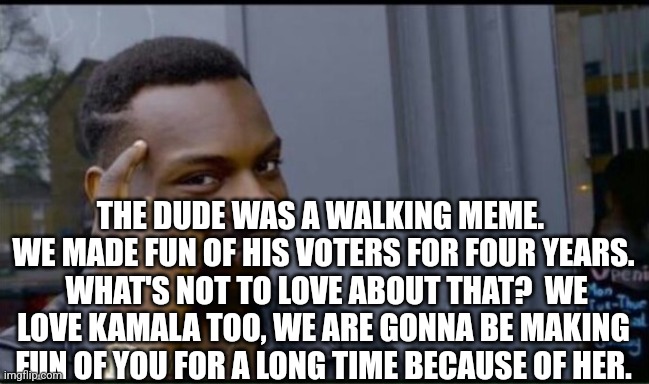 Thinking Black Man | THE DUDE WAS A WALKING MEME.  WE MADE FUN OF HIS VOTERS FOR FOUR YEARS.  WHAT'S NOT TO LOVE ABOUT THAT?  WE LOVE KAMALA TOO, WE ARE GONNA BE | image tagged in thinking black man | made w/ Imgflip meme maker