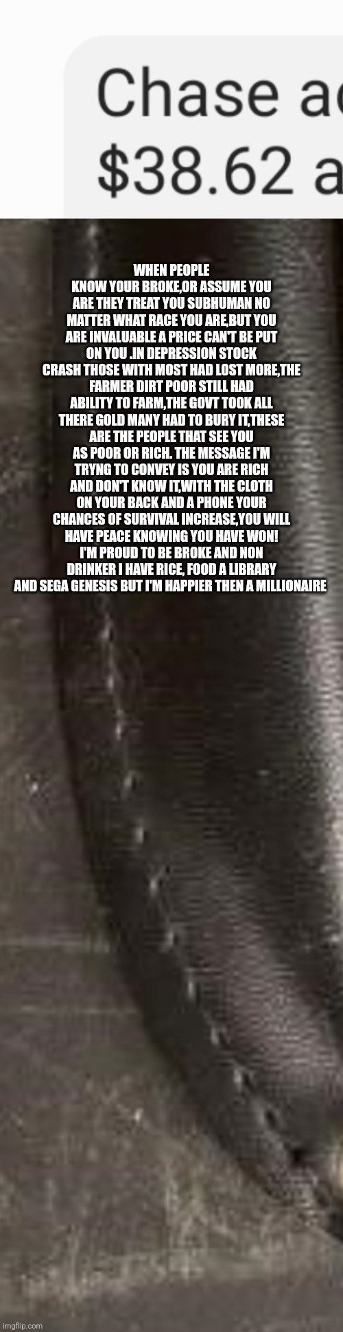 You are priceless and gift from god | WHEN PEOPLE KNOW YOUR BROKE,OR ASSUME YOU ARE THEY TREAT YOU SUBHUMAN NO MATTER WHAT RACE YOU ARE,BUT YOU ARE INVALUABLE A PRICE CAN'T BE PUT ON YOU .IN DEPRESSION STOCK CRASH THOSE WITH MOST HAD LOST MORE,THE FARMER DIRT POOR STILL HAD ABILITY TO FARM,THE GOVT TOOK ALL THERE GOLD MANY HAD TO BURY IT,THESE ARE THE PEOPLE THAT SEE YOU AS POOR OR RICH. THE MESSAGE I'M TRYNG TO CONVEY IS YOU ARE RICH AND DON'T KNOW IT,WITH THE CLOTH ON YOUR BACK AND A PHONE YOUR CHANCES OF SURVIVAL INCREASE,YOU WILL HAVE PEACE KNOWING YOU HAVE WON! I'M PROUD TO BE BROKE AND NON DRINKER I HAVE RICE, FOOD A LIBRARY AND SEGA GENESIS BUT I'M HAPPIER THEN A MILLIONAIRE | image tagged in motivational,speaker,yougotthis | made w/ Imgflip meme maker