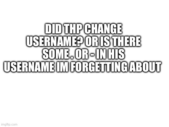 Blank White Template | DID THP CHANGE USERNAME? OR IS THERE SOME . OR - IN HIS USERNAME IM FORGETTING ABOUT | image tagged in blank white template | made w/ Imgflip meme maker