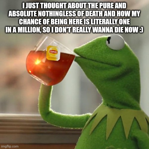 But That's None Of My Business | I JUST THOUGHT ABOUT THE PURE AND ABSOLUTE NOTHINGNESS OF DEATH AND HOW MY CHANCE OF BEING HERE IS LITERALLY ONE IN A MILLION, SO I DON'T REALLY WANNA DIE NOW :) | image tagged in memes,but that's none of my business,kermit the frog | made w/ Imgflip meme maker