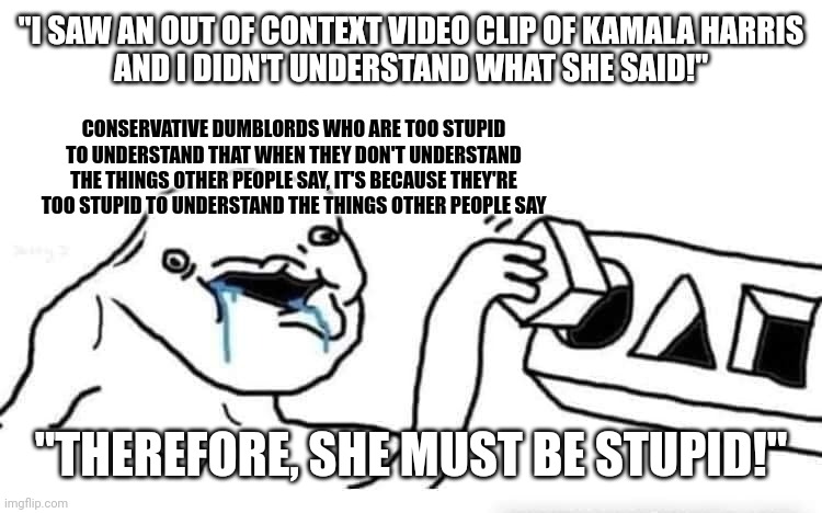 The funny thing about stupid people is that they're not smart enough to realize that they are stupid. | "I SAW AN OUT OF CONTEXT VIDEO CLIP OF KAMALA HARRIS
AND I DIDN'T UNDERSTAND WHAT SHE SAID!"; CONSERVATIVE DUMBLORDS WHO ARE TOO STUPID TO UNDERSTAND THAT WHEN THEY DON'T UNDERSTAND THE THINGS OTHER PEOPLE SAY, IT'S BECAUSE THEY'RE TOO STUPID TO UNDERSTAND THE THINGS OTHER PEOPLE SAY; "THEREFORE, SHE MUST BE STUPID!" | image tagged in stupid dumb drooling puzzle,conservative logic,kamala harris,out of context,misunderstanding,do you are have stupid | made w/ Imgflip meme maker