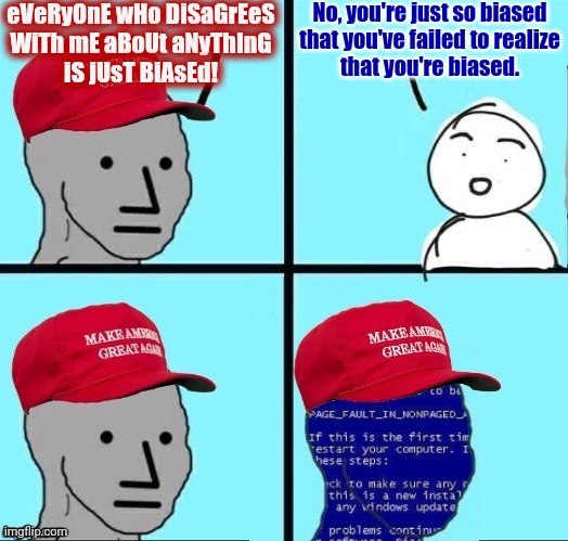 NPC MAGA blue screen fixed textboxes | eVeRyOnE wHo DiSaGrEeS
WiTh mE aBoUt aNyThInG
iS jUsT BiAsEd! No, you're just so biased
that you've failed to realize
that you're biased. | image tagged in npc maga blue screen fixed textboxes,conservative logic,bias,media bias,biased media,conservative hypocrisy | made w/ Imgflip meme maker