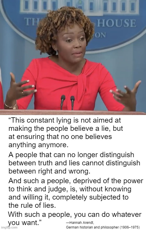 The Dems can spread all the lies they want but it has no effect on people founded in God. | “This constant lying is not aimed at
making the people believe a lie, but
at ensuring that no one believes
anything anymore. A people that can no longer distinguish
between truth and lies cannot distinguish
between right and wrong. And such a people, deprived of the power
to think and judge, is, without knowing
and willing it, completely subjected to
the rule of lies. With such a people, you can do whatever
you want.”; —Hannah Arendt,
German historian and philosopher (1906–1975) | image tagged in god never lies,god knows what is true and false | made w/ Imgflip meme maker