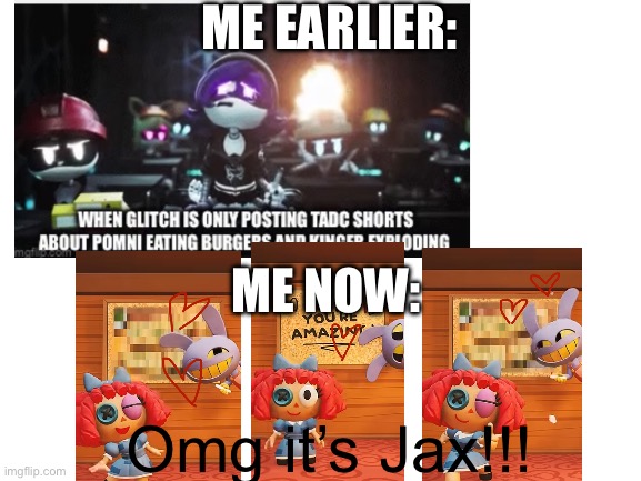 OMG it’s Jax!!! | ME EARLIER:; ME NOW:; Omg it’s Jax!!! | image tagged in blank white template | made w/ Imgflip meme maker