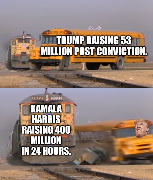 Get rekt on funding. | TRUMP RAISING 53 MILLION POST CONVICTION. KAMALA HARRIS RAISING 400 MILLION IN 24 HOURS. | image tagged in a train hitting a school bus,khive,kamala harris,agolf dork,donald trump | made w/ Imgflip meme maker