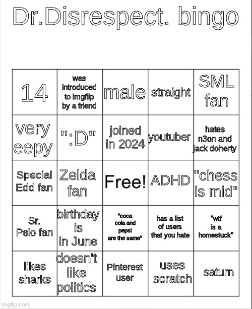 bored | Dr.Disrespect. bingo; male; was introduced to imgflip by a friend; SML fan; 14; straight; joined in 2024; very eepy; hates n3on and jack doherty; youtuber; ":D"; ADHD; Special Edd fan; "chess is mid"; Zelda fan; Sr. Pelo fan; birthday is in June; "wtf is a homestuck"; has a list of users that you hate; "coca cola and pepsi are the same"; doesn't like politics; saturn; likes sharks; Pinterest user; uses scratch | image tagged in blank bingo | made w/ Imgflip meme maker