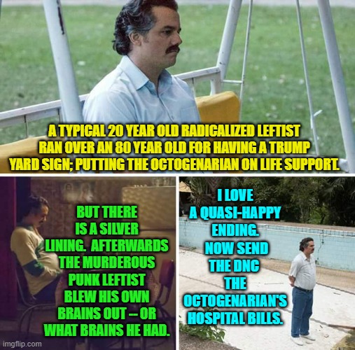 I adore the smell of irony in the morning. | A TYPICAL 20 YEAR OLD RADICALIZED LEFTIST RAN OVER AN 80 YEAR OLD FOR HAVING A TRUMP YARD SIGN; PUTTING THE OCTOGENARIAN ON LIFE SUPPORT. I LOVE A QUASI-HAPPY ENDING.  NOW SEND THE DNC  THE OCTOGENARIAN'S HOSPITAL BILLS. BUT THERE IS A SILVER LINING.  AFTERWARDS THE MURDEROUS PUNK LEFTIST BLEW HIS OWN BRAINS OUT -- OR WHAT BRAINS HE HAD. | image tagged in sad pablo escobar | made w/ Imgflip meme maker