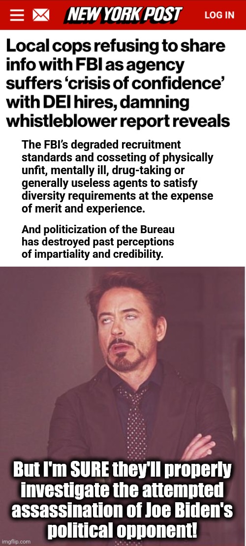 DEI and politicization has destroyed the FBI | The FBI’s degraded recruitment
standards and cosseting of physically
unfit, mentally ill, drug-taking or
generally useless agents to satisfy
diversity requirements at the expense
of merit and experience. And politicization of the Bureau
has destroyed past perceptions
of impartiality and credibility. But I'm SURE they'll properly
investigate the attempted
assassination of Joe Biden's
political opponent! | image tagged in memes,face you make robert downey jr,fbi,joe biden,democrats,dei | made w/ Imgflip meme maker
