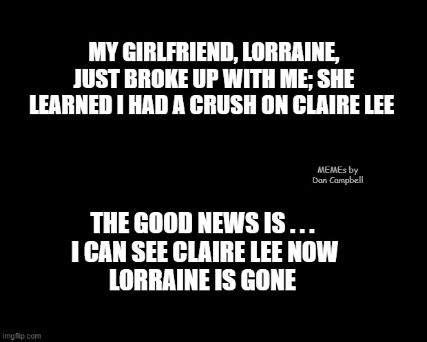 solid black | MY GIRLFRIEND, LORRAINE, JUST BROKE UP WITH ME; SHE LEARNED I HAD A CRUSH ON CLAIRE LEE; MEMEs by Dan Campbell; THE GOOD NEWS IS . . . 
I CAN SEE CLAIRE LEE NOW
LORRAINE IS GONE | image tagged in solid black | made w/ Imgflip meme maker