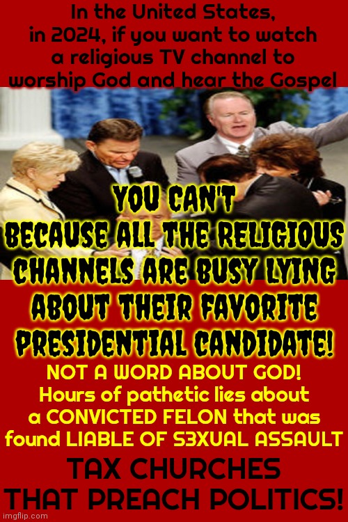 The Religious Are Being Mislead By The Lies Of One Man That Has Been Convicted By, Not Just ONE Jury, But By ALL OF THE JURIES | In the United States, in 2024, if you want to watch a religious TV channel to worship God and hear the Gospel; You CAN'T
because all the RELIGIOUS channels are busy LYING about their favorite presidential candidate! NOT A WORD ABOUT GOD!
Hours of pathetic lies about a CONVICTED FELON that was found LIABLE OF S3XUAL ASSAULT; TAX CHURCHES THAT PREACH POLITICS! | image tagged in god religion universe,religion is political,conservative hypocrisy,maga hypocrisy,hypocrites,memes | made w/ Imgflip meme maker