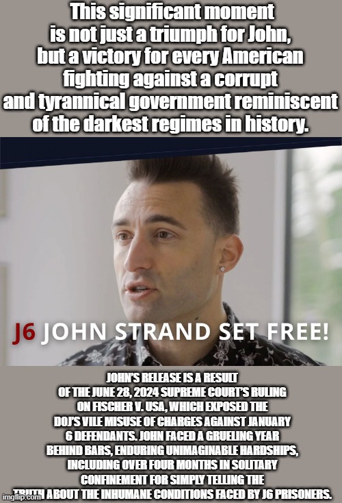 This significant moment is not just a triumph for John, but a victory for every American fighting against a corrupt and tyrannical government reminiscent of the darkest regimes in history. JOHN’S RELEASE IS A RESULT OF THE JUNE 28, 2024 SUPREME COURT’S RULING ON FISCHER V. USA, WHICH EXPOSED THE DOJ’S VILE MISUSE OF CHARGES AGAINST JANUARY 6 DEFENDANTS. JOHN FACED A GRUELING YEAR BEHIND BARS, ENDURING UNIMAGINABLE HARDSHIPS, INCLUDING OVER FOUR MONTHS IN SOLITARY CONFINEMENT FOR SIMPLY TELLING THE TRUTH ABOUT THE INHUMANE CONDITIONS FACED BY J6 PRISONERS. | made w/ Imgflip meme maker