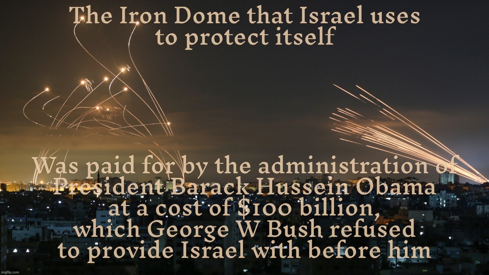 You're welcome, Israel. Now get off our teat and stop begging for more weapons to kill more innocent civilians | The Iron Dome that Israel uses
to protect itself; Was paid for by the administration of
President Barack Hussein Obama
at a cost of $100 billion,
which George W Bush refused
to provide Israel with before him | image tagged in barack hussein obama,obama,iron dome,israel,weapons of mass destruction,genocide | made w/ Imgflip meme maker