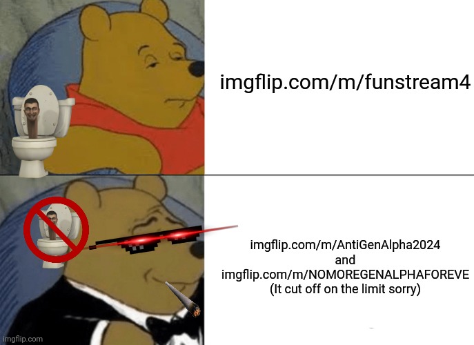 JOIN THE GOOD SIDE TODAY! | imgflip.com/m/funstream4; imgflip.com/m/AntiGenAlpha2024 and imgflip.com/m/NOMOREGENALPHAFOREVE

(It cut off on the limit sorry) | image tagged in memes,tuxedo winnie the pooh | made w/ Imgflip meme maker