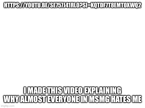 HTTPS://YOUTU.BE/SE757J41RLO?SI=KQTDF7T8EMTOXWQ2; I MADE THIS VIDEO EXPLAINING WHY ALMOST EVERYONE IN MSMG HATES ME | made w/ Imgflip meme maker