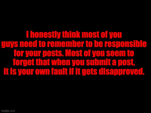 This counts especially for some of you. | I honestly think most of you guys need to remember to be responsible for your posts. Most of you seem to forget that when you submit a post, it is your own fault if it gets disapproved. | made w/ Imgflip meme maker
