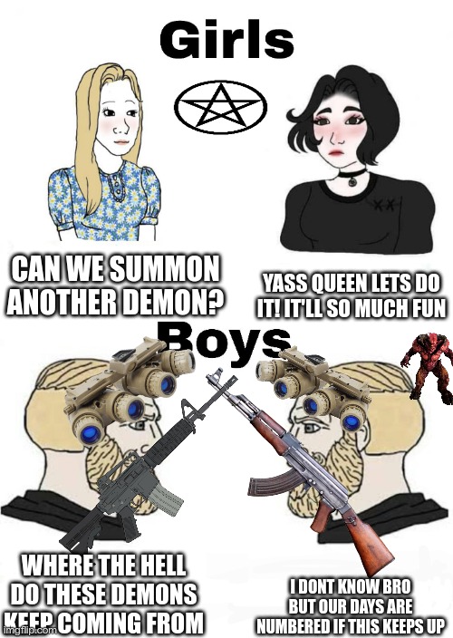 Girls vs Boys | YASS QUEEN LETS DO IT! IT'LL SO MUCH FUN; CAN WE SUMMON ANOTHER DEMON? I DONT KNOW BRO BUT OUR DAYS ARE NUMBERED IF THIS KEEPS UP; WHERE THE HELL DO THESE DEMONS KEEP COMING FROM | image tagged in girls vs boys | made w/ Imgflip meme maker