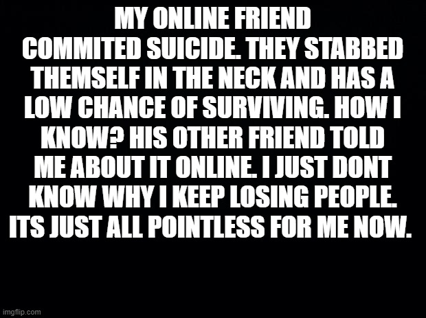 ... | MY ONLINE FRIEND COMMITED SUICIDE. THEY STABBED THEMSELF IN THE NECK AND HAS A LOW CHANCE OF SURVIVING. HOW I KNOW? HIS OTHER FRIEND TOLD ME ABOUT IT ONLINE. I JUST DONT KNOW WHY I KEEP LOSING PEOPLE. ITS JUST ALL POINTLESS FOR ME NOW. | image tagged in black background | made w/ Imgflip meme maker