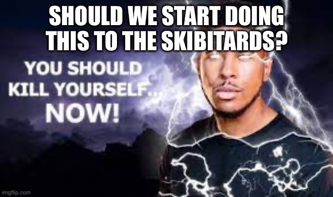 You Should Kill Yourself NOW! | SHOULD WE START DOING THIS TO THE SKIBITARDS? | image tagged in you should kill yourself now | made w/ Imgflip meme maker