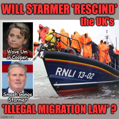 Starmer to RESCIND the UK's new 'Illegal Migration Law' | WILL STARMER 'RESCIND'; the UK's; Wave Um in Cooper; I trust you will offer a warm welcome; AMNESTY FOR ILLEGALS; Yvette Cooper; OVER 15000 ILLEGALS TO DATE; 18-7-24; DEAR UK VOTERS AS YOU FAILED TO SUPPORT THE TORIES; NEW HOME FOR OUR MIGRANT FRIENDS; COMING TO YOUR AREA SOON; TIGHTEN YOUR SEAT BELTS! How messed up is this; I won with fewer votes than you had lol; Capt Hindsight; STARMER - SOFT ON CRIME? Country First, Party Second Eh??? Prisoner Early Release -; How many UK citizens will become victims of crime. . . As a direct result of Starmers early release of criminals? Starmer - week 1 as PM; Scrap Rwanda Plan - More Deaths; Early release of Prisoners; Can't blame Starmer QC; Rachel Reeves, Labour's 'TAXBOT'; IF YOU HAVE PERSONAL SAVINGS; LABOURS TAX PROPOSALS WILL RESULT IN =; Labours new 'DEATH TAX'; RACHEL REEVES Labours new; 'DEATH TAX' ? 12x new taxes Pensions & Inheritance? Starmer's coming after your pension? Lady Victoria Starmer; CORBYN EXPELLED; Labour pledge 'Urban centres' to help house 'Our Fair Share' of our new Migrant friends; New Home for our New Immigrant Friends !!! The only way to keep the illegal immigrants in the UK; CITIZENSHIP FOR ALL; ; Amnesty For all Illegals; Sir Keir Starmer MP; Muslim Votes Matter; Blood on Starmers hands? Burnham; Taxi for Rayner ? #RR4PM;100's more Tax collectors; Higher Taxes Under Labour; We're Coming for You; Labour pledges to clamp down on Tax Dodgers; Higher Taxes under Labour; Rachel Reeves Angela Rayner Bovvered? Higher Taxes under Labour; Risks of voting Labour; * EU Re entry? * Mass Immigration? * Build on Greenbelt? * Rayner as our PM? * Ulez 20 mph fines? * Higher taxes? * UK Flag change? * Muslim takeover? * End of Christianity? * Economic collapse? TRIPLE LOCK' Anneliese Dodds Rwanda plan Quid Pro Quo UK/EU Illegal Migrant Exchange deal; UK not taking its fair share, EU Exchange Deal = People Trafficking !!! Starmer to Betray Britain, #Burden Sharing #Quid Pro Quo #100,000; #Immigration #Starmerout #Labour #wearecorbyn #KeirStarmer #DianeAbbott #McDonnell #cultofcorbyn #labourisdead #labourracism #socialistsunday #nevervotelabour #socialistanyday #Antisemitism #Savile #SavileGate #Paedo #Worboys #GroomingGangs #Paedophile #IllegalImmigration #Immigrants #Invasion #Starmeriswrong #SirSoftie #SirSofty #Blair #Steroids AKA Keith ABBOTT BACK; Union Jack Flag in election campaign material; Concerns raised by Black, Asian and Minority ethnic BAMEgroup & activists; Capt U-Turn; Hunt down Tax Dodgers; Higher tax under Labour Sorry about the fatalities; Are you really going to trust Labour with your vote? Pension Triple Lock;; 'Our Fair Share'; Angela Rayner: new towns; Rachel Reeves; I'M COMING FOR YOU; Reeves the 'Raider'; Programmed to raid your Personal Savings; RNLI #NotMyPM; When will Rachel Reeves start selling of our country's gold reserve; should have voted Conservative; Another 'Fire Sale' under Labour? He did his level best to keep people out of prison !!! 'WERE SO MANY SEATS STOLEN' 'BY VOTES SO FEW'; Country 1st, Party 2nd eh??? Record illegal Migrants; Soft on the Causes of Crime? I KNEW YOU WOULD LOSE IN 2019; I knew I would win the election and England would lose the Euros this year; STARMER ABSOLUTELY TERRIFIED? He couldn't risk the Tories Rwanda plan actually working? Starmer to 'take the brakes off' the UK economy ??? YOUR RIGHT TO NIMBYISM HAS NOW LAPSED; ARE WE SET TO SEE A 'RECORD HIGH' THIS YEAR UNDER LABOUR? Up to 90,000 migrants to be processed into Labour voters; 70,000 per year? To all our New Migrant Friends; Smash Gangs
Starmer; 'ILLEGAL MIGRATION LAW' ? | image tagged in starmer labour immigration,illegal immigration,stop boats rwanda,labourisdead,palestine hamas muslim vote,starmer not my pm | made w/ Imgflip meme maker