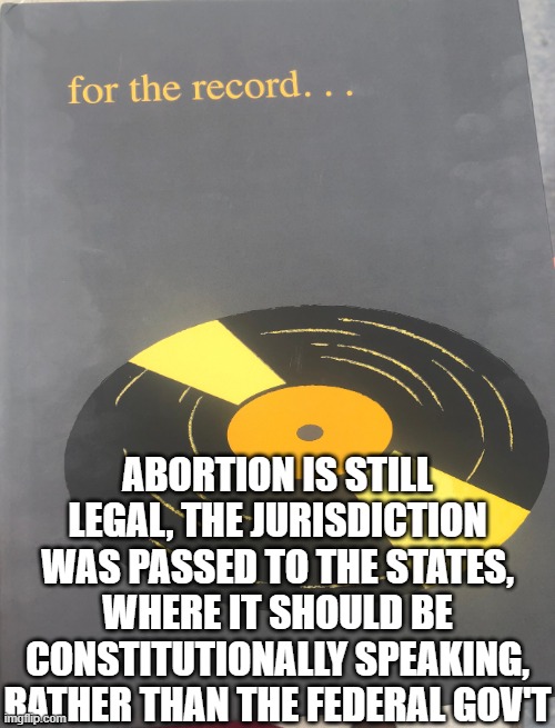 For the record | ABORTION IS STILL LEGAL, THE JURISDICTION WAS PASSED TO THE STATES, WHERE IT SHOULD BE CONSTITUTIONALLY SPEAKING, RATHER THAN THE FEDERAL GO | image tagged in for the record | made w/ Imgflip meme maker