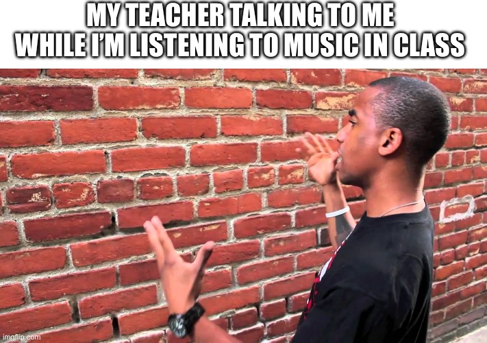 Talking to wall | MY TEACHER TALKING TO ME WHILE I’M LISTENING TO MUSIC IN CLASS | image tagged in talking to wall | made w/ Imgflip meme maker