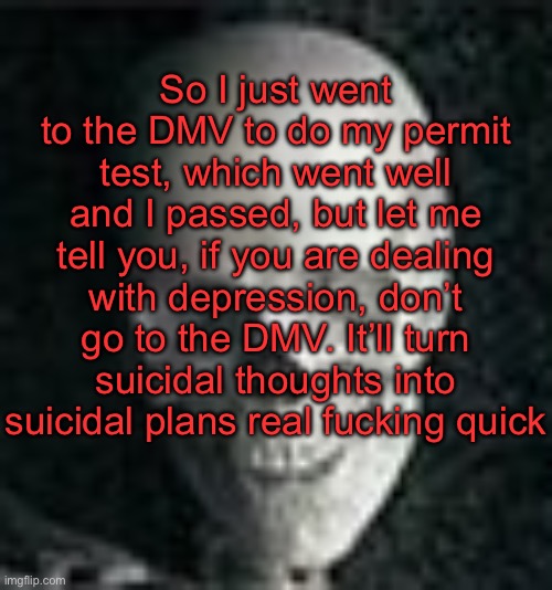 . | So I just went to the DMV to do my permit test, which went well and I passed, but let me tell you, if you are dealing with depression, don’t go to the DMV. It’ll turn suicidal thoughts into suicidal plans real fucking quick | image tagged in skull | made w/ Imgflip meme maker