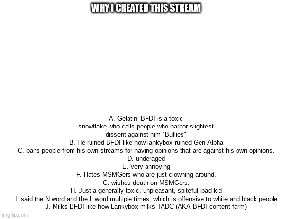 he has no Ws | WHY I CREATED THIS STREAM; A. Gelatin_BFDI is a toxic snowflake who calls people who harbor slightest dissent against him "Bullies"
B. He ruined BFDI like how lankybox ruined Gen Alpha
C. bans people from his own streams for having opinions that are against his own opinions.
D. underaged
E. Very annoying
F. Hates MSMGers who are just clowning around.
G. wishes death on MSMGers.
H. Just a generally toxic, unpleasant, spiteful ipad kid
I. said the N word and the L word multiple times, which is offensive to white and black people
J. Milks BFDI like how Lankybox milks TADC (AKA BFDI content farm) | made w/ Imgflip meme maker