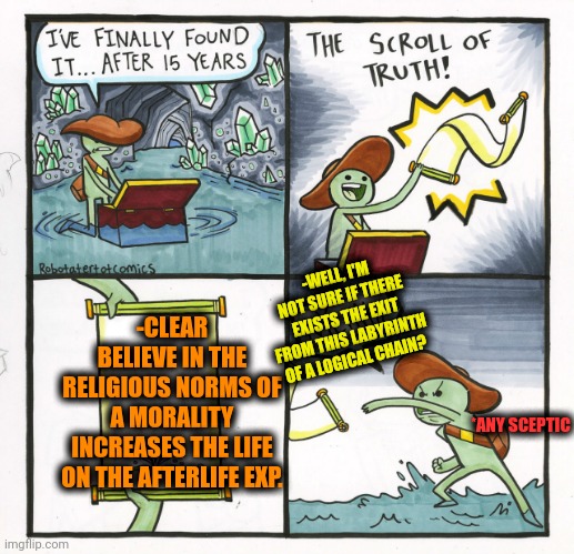 -Live fast, stay prepared for the drop. | -WELL, I'M NOT SURE IF THERE EXISTS THE EXIT FROM THIS LABYRINTH OF A LOGICAL CHAIN? -CLEAR BELIEVE IN THE RELIGIOUS NORMS OF A MORALITY INCREASES THE LIFE ON THE AFTERLIFE EXP. *ANY SCEPTIC | image tagged in memes,the scroll of truth,afterlife,experience,3rd world sceptical child,god religion universe | made w/ Imgflip meme maker