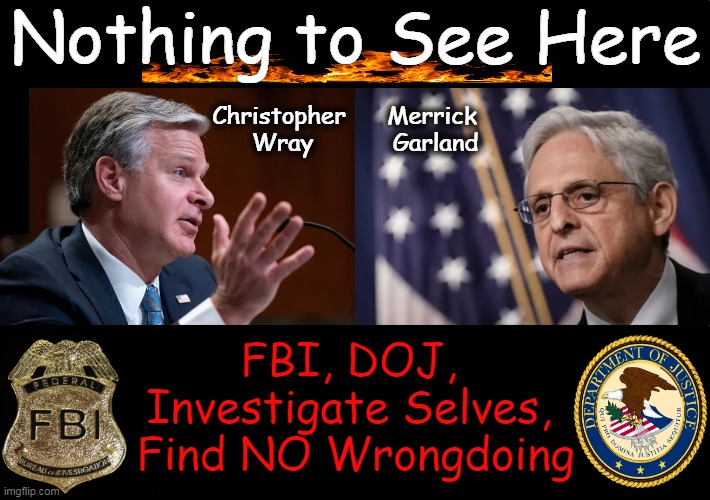 Nothing to See Here; Merrick 
Garland; Christopher 
Wray; FBI, DOJ, 

Investigate Selves, 

Find NO Wrongdoing | image tagged in fbi,doj,nothing to see here,government corruption,investigation,political humor | made w/ Imgflip meme maker