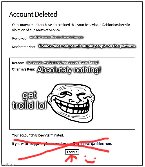 banned from ROBLOX | we didn’t review this we chose to ban you; Roblox does not permit stupid people on the platform. no reason, we banned you cause it was funny! Absolutely nothing! get trolld lol | image tagged in banned from roblox | made w/ Imgflip meme maker