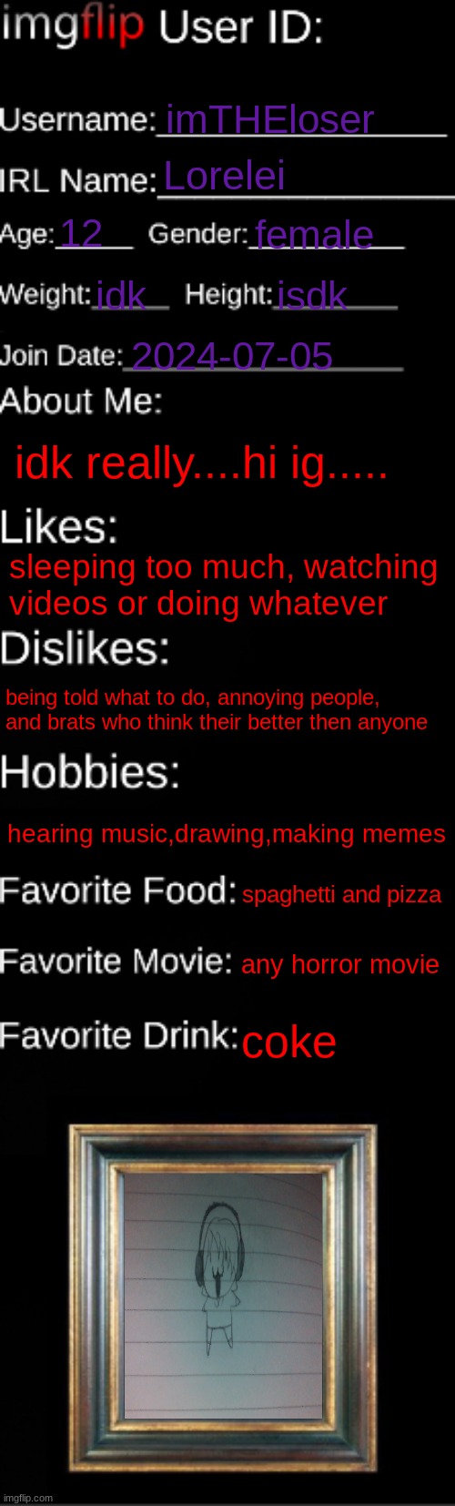 imgflip ID Card | imTHEloser; Lorelei; 12; female; idk; isdk; 2024-07-05; idk really....hi ig..... sleeping too much, watching videos or doing whatever; being told what to do, annoying people, and brats who think their better then anyone; hearing music,drawing,making memes; spaghetti and pizza; any horror movie; coke | image tagged in imgflip id card | made w/ Imgflip meme maker