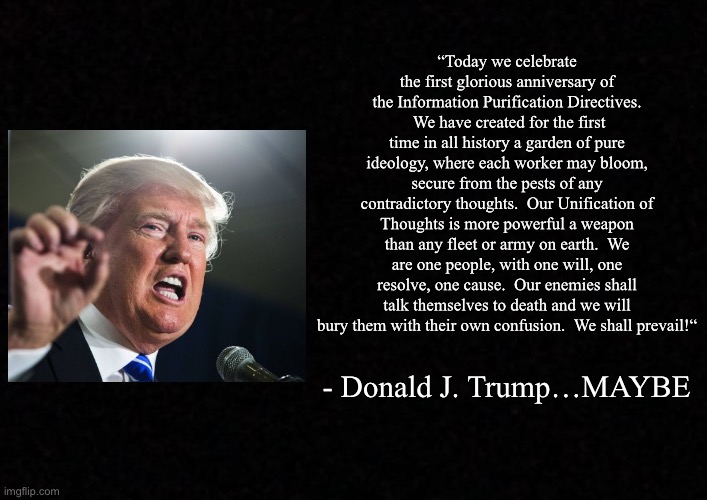 Blank  | “Today we celebrate the first glorious anniversary of the Information Purification Directives.  We have created for the first time in all history a garden of pure ideology, where each worker may bloom, secure from the pests of any contradictory thoughts.  Our Unification of Thoughts is more powerful a weapon than any fleet or army on earth.  We are one people, with one will, one resolve, one cause.  Our enemies shall talk themselves to death and we will bury them with their own confusion.  We shall prevail!“; - Donald J. Trump…MAYBE | image tagged in donald trump,1984 | made w/ Imgflip meme maker