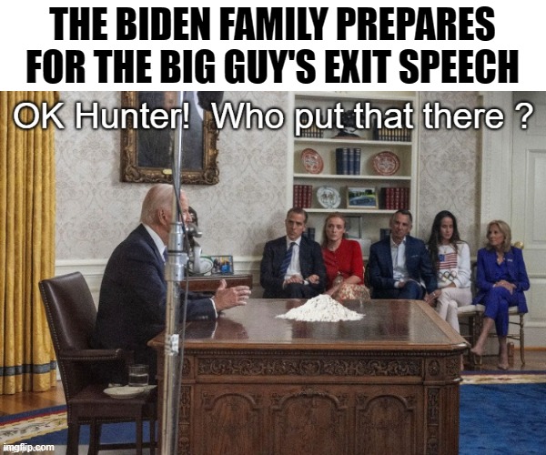 The Biden Family preparesFor the Big Guy's exit speech | THE BIDEN FAMILY PREPARES
FOR THE BIG GUY'S EXIT SPEECH | image tagged in biden crime family,biden exit speech | made w/ Imgflip meme maker