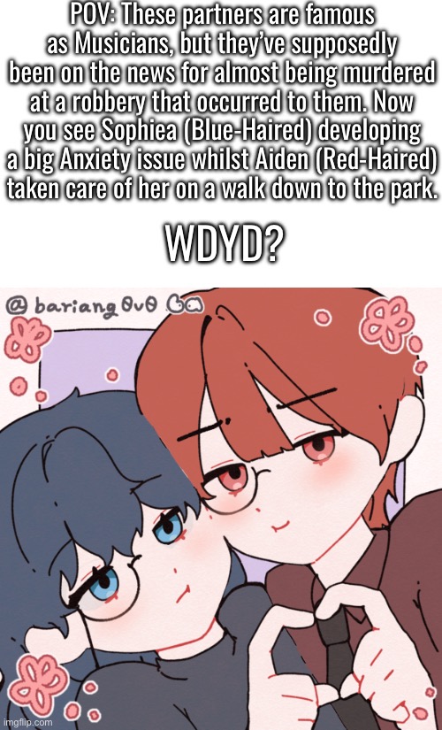 POV: These partners are famous as Musicians, but they’ve supposedly been on the news for almost being murdered at a robbery that occurred to them. Now you see Sophiea (Blue-Haired) developing a big Anxiety issue whilst Aiden (Red-Haired) taken care of her on a walk down to the park. WDYD? | made w/ Imgflip meme maker