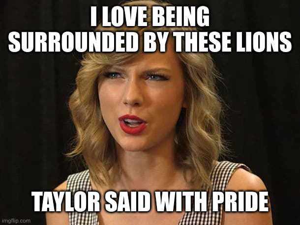 Taylor Swiftie | I LOVE BEING SURROUNDED BY THESE LIONS TAYLOR SAID WITH PRIDE | image tagged in taylor swiftie | made w/ Imgflip meme maker