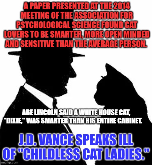 Animal loving women who don't procreate?  He created a special target for MAGA hate. | A PAPER PRESENTED AT THE 2014 MEETING OF THE ASSOCIATION FOR PSYCHOLOGICAL SCIENCE FOUND CAT LOVERS TO BE SMARTER, MORE OPEN MINDED AND SENSITIVE THAN THE AVERAGE PERSON. ABE LINCOLN SAID A WHITE HOUSE CAT, "DIXIE," WAS SMARTER THAN HIS ENTIRE CABINET. J.D. VANCE SPEAKS ILL OF "CHILDLESS CAT LADIES." | image tagged in politics | made w/ Imgflip meme maker