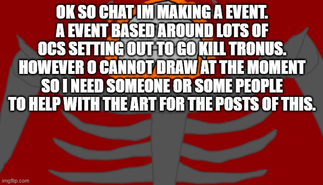 In order for this event to work, i need people to help me with the art for each post. I will explain in comments. | OK SO CHAT IM MAKING A EVENT. A EVENT BASED AROUND LOTS OF OCS SETTING OUT TO GO KILL TRONUS. HOWEVER O CANNOT DRAW AT THE MOMENT SO I NEED SOMEONE OR SOME PEOPLE TO HELP WITH THE ART FOR THE POSTS OF THIS. | image tagged in infernal roblox man face | made w/ Imgflip meme maker