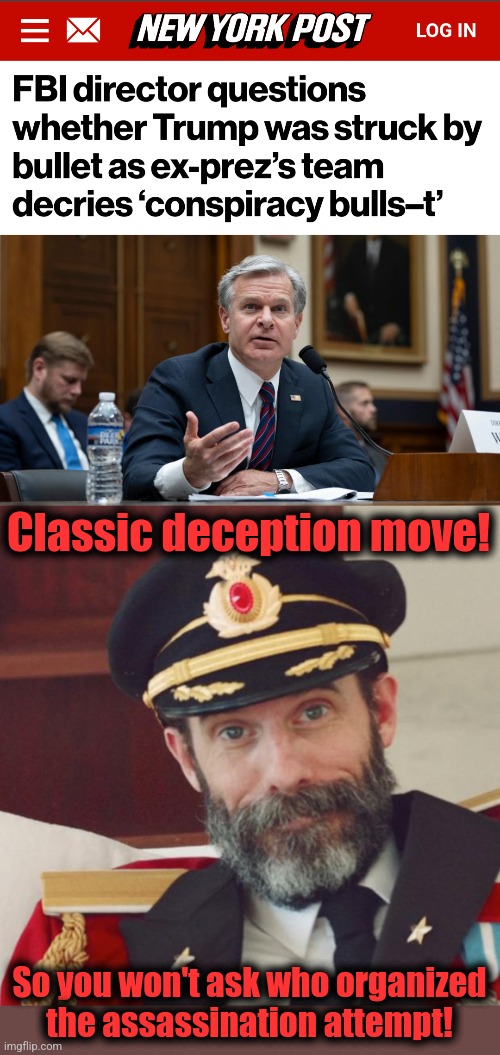 It speaks volumes that he's using deceptive measures | Classic deception move! So you won't ask who organized
the assassination attempt! | image tagged in captain obvious,memes,christopher wray,democrats,trump assassination attempt,deception | made w/ Imgflip meme maker