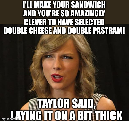 Taylor Swiftie | I'LL MAKE YOUR SANDWICH AND YOU'RE SO AMAZINGLY CLEVER TO HAVE SELECTED DOUBLE CHEESE AND DOUBLE PASTRAMI TAYLOR SAID, LAYING IT ON A BIT TH | image tagged in taylor swiftie | made w/ Imgflip meme maker