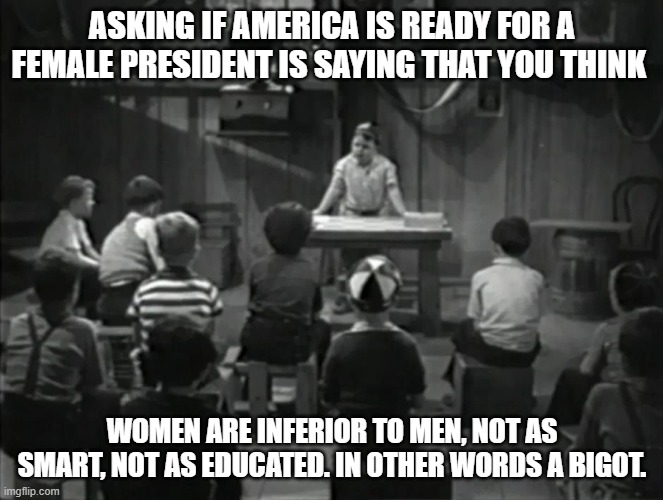 women equal? | ASKING IF AMERICA IS READY FOR A FEMALE PRESIDENT IS SAYING THAT YOU THINK; WOMEN ARE INFERIOR TO MEN, NOT AS SMART, NOT AS EDUCATED. IN OTHER WORDS A BIGOT. | image tagged in he man woman haters club | made w/ Imgflip meme maker