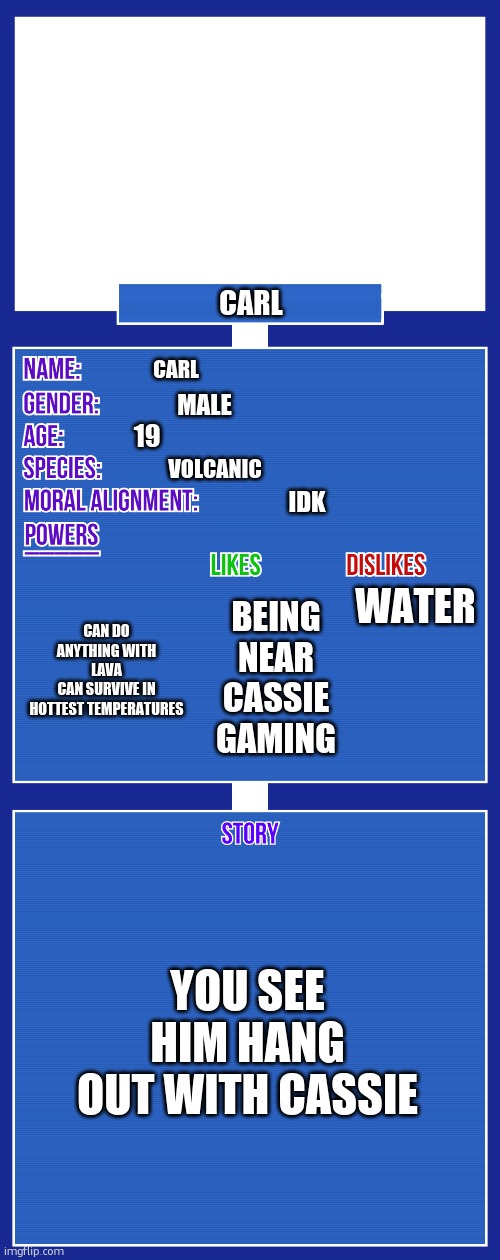 OC full showcase V2 | CARL; CARL; MALE; 19; VOLCANIC; IDK; WATER; CAN DO ANYTHING WITH LAVA
CAN SURVIVE IN HOTTEST TEMPERATURES; BEING NEAR CASSIE
GAMING; YOU SEE HIM HANG OUT WITH CASSIE | image tagged in oc full showcase v2 | made w/ Imgflip meme maker