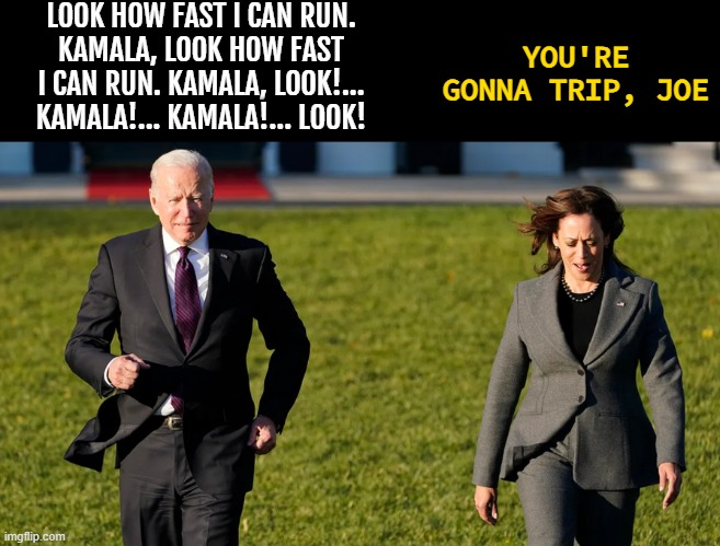 Genocide Joe Biden | LOOK HOW FAST I CAN RUN.
KAMALA, LOOK HOW FAST I CAN RUN. KAMALA, LOOK!... KAMALA!... KAMALA!... LOOK! YOU'RE GONNA TRIP, JOE | image tagged in look at joe run,kamala,joe biden,genocide joe,biden,look at me | made w/ Imgflip meme maker