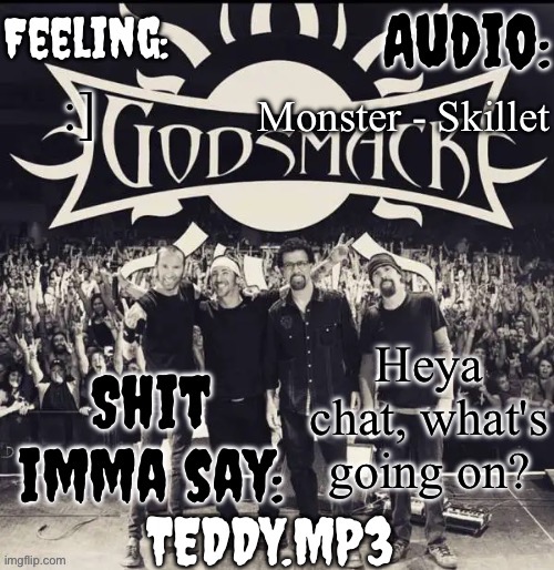 :] | Monster - Skillet; :]; Heya chat, what's going on? | image tagged in teddy's godsmack template | made w/ Imgflip meme maker